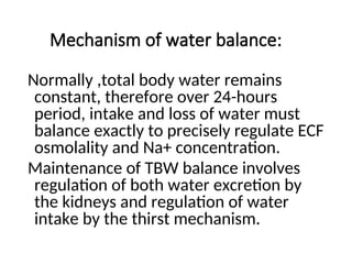 Mechanism of water balance:
Normally ,total body water remains
constant, therefore over 24-hours
period, intake and loss of water must
balance exactly to precisely regulate ECF
osmolality and Na+ concentration.
Maintenance of TBW balance involves
regulation of both water excretion by
the kidneys and regulation of water
intake by the thirst mechanism.
 