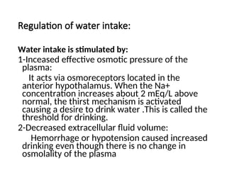 Regulation of water intake:
Water intake is stimulated by:
1-Inceased effective osmotic pressure of the
plasma:
It acts via osmoreceptors located in the
anterior hypothalamus. When the Na+
concentration increases about 2 mEq/L above
normal, the thirst mechanism is activated
causing a desire to drink water .This is called the
threshold for drinking.
2-Decreased extracellular fluid volume:
Hemorrhage or hypotension caused increased
drinking even though there is no change in
osmolality of the plasma
 