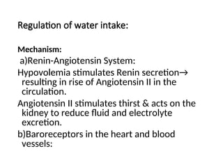 Regulation of water intake:
Mechanism:
a)Renin-Angiotensin System:
Hypovolemia stimulates Renin secretion→
resulting in rise of Angiotensin II in the
circulation.
Angiotensin II stimulates thirst & acts on the
kidney to reduce fluid and electrolyte
excretion.
b)Baroreceptors in the heart and blood
vessels:
 