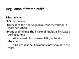 Regulation of water intake:
Mechanism:
3-Other factors:
-Dryness of the pharyngeal mucous membrane→
thirst sensation.
-Prandial drinking: The intake of liquids is increased
during eating:
a-Increased plasma osmolality as food is
absorbed.
b-Gastro-instinal hormones may stimulate the
thirst.
 