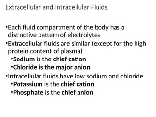 Extracellular and Intracellular Fluids
•Each fluid compartment of the body has a
distinctive pattern of electrolytes
•Extracellular fluids are similar (except for the high
protein content of plasma)
•Sodium is the chief cation
•Chloride is the major anion
•Intracellular fluids have low sodium and chloride
•Potassium is the chief cation
•Phosphate is the chief anion
 