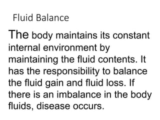 Fluid Balance
The body maintains its constant
internal environment by
maintaining the fluid contents. It
has the responsibility to balance
the fluid gain and fluid loss. If
there is an imbalance in the body
fluids, disease occurs.
 