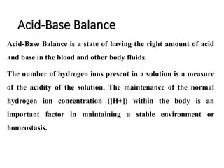 Acid-Base Balance
Acid-Base Balance is a state of having the right amount of acid
and base in the blood and other body fluids.
The number of hydrogen ions present in a solution is a measure
of the acidity of the solution. The maintenance of the normal
hydrogen ion concentration ([H+]) within the body is an
important factor in maintaining a stable environment or
homeostasis.
 