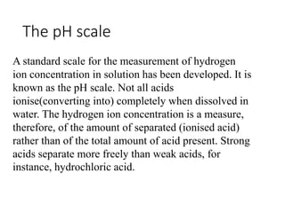 The pH scale
A standard scale for the measurement of hydrogen
ion concentration in solution has been developed. It is
known as the pH scale. Not all acids
ionise(converting into) completely when dissolved in
water. The hydrogen ion concentration is a measure,
therefore, of the amount of separated (ionised acid)
rather than of the total amount of acid present. Strong
acids separate more freely than weak acids, for
instance, hydrochloric acid.
 