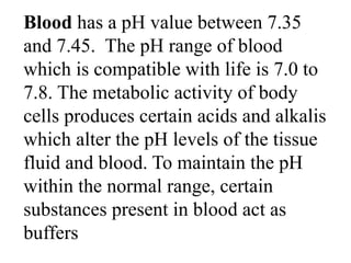 Blood has a pH value between 7.35
and 7.45. The pH range of blood
which is compatible with life is 7.0 to
7.8. The metabolic activity of body
cells produces certain acids and alkalis
which alter the pH levels of the tissue
fluid and blood. To maintain the pH
within the normal range, certain
substances present in blood act as
buffers
 