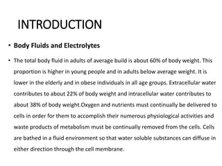 INTRODUCTION
• Body Fluids and Electrolytes
• The total body fluid in adults of average build is about 60% of body weight. This
proportion is higher in young people and in adults below average weight. It is
lower in the elderly and in obese individuals in all age groups. Extracellular water
contributes to about 22% of body weight and intracellular water contributes to
about 38% of body weight.Oxygen and nutrients must continually be delivered to
cells in order for them to accomplish their numerous physiological activities and
waste products of metabolism must be continually removed from the cells. Cells
are bathed in a fluid environment so that water soluble substances can diffuse in
either direction through the cell membrane.
 