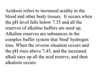 Acidosis refers to increased acidity in the
blood and other body tissues. It occurs when
the pH level falls below 7.35 and all the
reserves of alkaline buffers are used up.
Alkaline reserves are substances in the
complex buffer system that 'bind' hydrogen
ions. When the reverse situation occurs and
the pH rises above 7.45, and the increased
alkali uses up all the acid reserve, and then
alkalosis occurs
 
