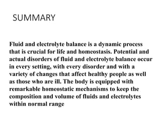 SUMMARY
Fluid and electrolyte balance is a dynamic process
that is crucial for life and homeostasis. Potential and
actual disorders of fluid and electrolyte balance occur
in every setting, with every disorder and with a
variety of changes that affect healthy people as well
as those who are ill. The body is equipped with
remarkable homeostatic mechanisms to keep the
composition and volume of fluids and electrolytes
within normal range
 