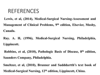 REFERENCES
Lewis, et al, (2014), Medical-Surgical Nursing-Assessment and
Management of Clinical Problems, 9th edition, Elsevier, Mosby,
Canada.
Ray. A. H, (1996), Medical-Surgical Nursing, Philadelphia,
Lippincott.
Robbins, et al, (2010), Pathologic Basis of Disease, 8th edition,
Saunders Company, Philadelphia.
Smeltzer, et al, (2010), Brunner and Sudddartth’s text book of
Medical-Surgical Nursing, 12th edition, Lippincott, China.
 