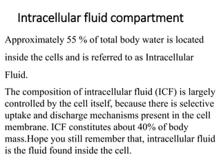 Intracellular fluid compartment
Approximately 55 % of total body water is located
inside the cells and is referred to as Intracellular
Fluid.
The composition of intracellular fluid (ICF) is largely
controlled by the cell itself, because there is selective
uptake and discharge mechanisms present in the cell
membrane. ICF constitutes about 40% of body
mass.Hope you still remember that, intracellular fluid
is the fluid found inside the cell.
 