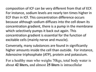 composition of ICF can be very different from that of ECF.
For instance, sodium levels are nearly ten times higher in
ECF than in ICF. This concentration difference occurs
because although sodium diffuses into the cell down its
concentration gradient, there is a pump in the membrane
which selectively pumps it back out again. This
concentration gradient is essential for the function of
excitable cells (mainly nerve and muscle).
Conversely, many substances are found in significantly
higher amounts inside the cell than outside. For instance,
Adenosine triphosphate (ATP), protein and potassium.
For a healthy man who weighs 70kgs, total body water is
about 42 liters, and almost 25 liters is intracellular
 