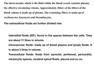 The intravascular which is the fluid within the blood vessels contains plasma,
the effective circulating volume. Approximately 3liters of the 6liters of the
blood volume is made up of plasma. The remaining 3liters is made up of
erythrocytes, leucocytes and thrombocytes.
The extracellular fluids are further divided into:
Interstitial fluids (ISF): found in the spaces between the cells. They
are about 11 litres in volume.
Intravascular fluids: made up of blood plasma and lymph fluids. It
is about 3 litres in volume.
Transcellular fluids: fluids from synovial, peritoneal, pericardial,
intraocular spaces, cerebral spinal fluids, pleural and so on.
 