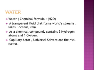  Water ( Chemical formula : (H2O)
 A transparent fluid that forms world’s streams ,
lakes , oceans, rain.
 As a chemical compound, contains 2 Hydrogen
atoms and 1 Oxygen.
 Capillary Actor , Universal Solvent are the nick
names.
 