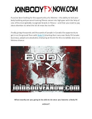 If you've been looking for the opportunity of a lifetime – the ability to kick your
body building and personal training fitness career into high gear with the help of
one of the most globally recognized brands in fitness – and then you need to pay
close attention to what this bit of news has to offer.
Finally giving thousands and thousands of people in Canada the opportunity to
get in on the ground floor with Body FX (starting their very own Body FX Canada
business), people are absolutely chomping at the bit for this incredible once-in-a-
lifetime chance.
What exactly are you going to be able to do once you become a Body FX
advisor?
 