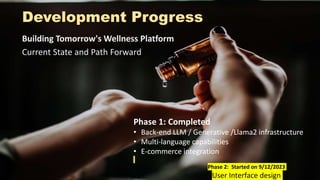 Development Progress
Building Tomorrow's Wellness Platform
Current State and Path Forward
Phase 1: Completed
• Back-end LLM / Generative /Llama2 infrastructure
• Multi-language capabilities
• E-commerce integration
Phase 2: Started on 9/12/2023
User Interface design
 