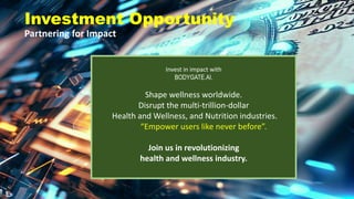 Investment Opportunity
Partnering for Impact
Invest in impact with
BODYGATE.AI.
Shape wellness worldwide.
Disrupt the multi-trillion-dollar
Health and Wellness, and Nutrition industries.
“Empower users like never before”.
Join us in revolutionizing
health and wellness industry.
 