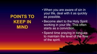 POINTS TO
KEEP IN
MIND
• When you are aware of sin in
your life, deal with it as quickly
as possible.
• Become alert to the Holy Spirit
working in your life. This often
starts as a conviction.
• Spend time praying in tongues
to maintain the level of the flow
of the spirit.
 