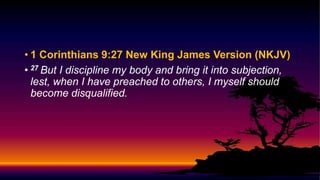 • 1 Corinthians 9:27 New King James Version (NKJV)
• 27 But I discipline my body and bring it into subjection,
lest, when I have preached to others, I myself should
become disqualified.
 
