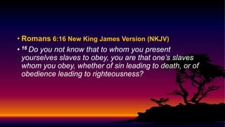 • Romans 6:16 New King James Version (NKJV)
• 16 Do you not know that to whom you present
yourselves slaves to obey, you are that one’s slaves
whom you obey, whether of sin leading to death, or of
obedience leading to righteousness?
 