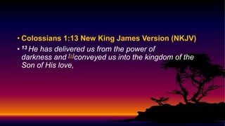 • Colossians 1:13 New King James Version (NKJV)
• 13 He has delivered us from the power of
darkness and [a]conveyed us into the kingdom of the
Son of His love,
 