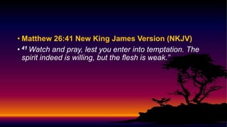• Matthew 26:41 New King James Version (NKJV)
• 41 Watch and pray, lest you enter into temptation. The
spirit indeed is willing, but the flesh is weak.”
 