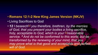 • Romans 12:1-2 New King James Version (NKJV)
• Living Sacrifices to God
• 12 I beseech[a] you therefore, brethren, by the mercies
of God, that you present your bodies a living sacrifice,
holy, acceptable to God, which is your [b]reasonable
service. 2 And do not be conformed to this world, but be
transformed by the renewing of your mind, that you
may prove what is that good and acceptable and perfect
will of God.
 