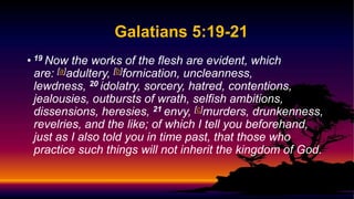 Galatians 5:19-21
• 19 Now the works of the flesh are evident, which
are: [a]adultery, [b]fornication, uncleanness,
lewdness, 20 idolatry, sorcery, hatred, contentions,
jealousies, outbursts of wrath, selfish ambitions,
dissensions, heresies, 21 envy, [c]murders, drunkenness,
revelries, and the like; of which I tell you beforehand,
just as I also told you in time past, that those who
practice such things will not inherit the kingdom of God.
 