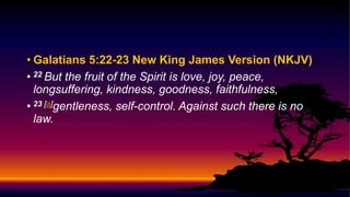 • Galatians 5:22-23 New King James Version (NKJV)
• 22 But the fruit of the Spirit is love, joy, peace,
longsuffering, kindness, goodness, faithfulness,
• 23 [a]gentleness, self-control. Against such there is no
law.
 