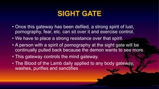 SIGHT GATE
• Once this gateway has been defiled, a strong spirit of lust,
pornography, fear, etc. can sit over it and exercise control.
• We have to place a strong resistance over that spirit.
• A person with a spirit of pornography at the sight gate will be
continually pulled back because the demon wants to see more.
• This gateway controls the mind gateway.
• The Blood of the Lamb daily applied to any body gateway,
washes, purifies and sanctifies
 