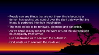 • People can see things that are not there, this is because a
demon has such strong control over the sight gateway that the
image is portrayed into their imagination.
• The mind needs to be renewed, cleansed and sanctified.
• As we know, it is by reading the Word of God that our soul can
be completely transformed.
• Life has trained us to see from the outside in.
• God wants us to see from the inside out.
 