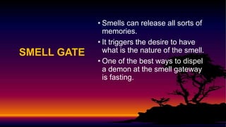 SMELL GATE
• Smells can release all sorts of
memories.
• It triggers the desire to have
what is the nature of the smell.
• One of the best ways to dispel
a demon at the smell gateway
is fasting.
 