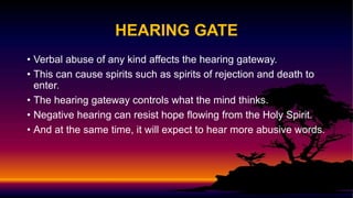 HEARING GATE
• Verbal abuse of any kind affects the hearing gateway.
• This can cause spirits such as spirits of rejection and death to
enter.
• The hearing gateway controls what the mind thinks.
• Negative hearing can resist hope flowing from the Holy Spirit.
• And at the same time, it will expect to hear more abusive words.
 