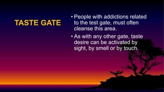 TASTE GATE
• People with addictions related
to the test gate, must often
cleanse this area.
• As with any other gate, taste
desire can be activated by
sight, by smell or by touch.
 