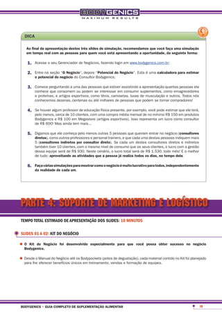 dica

    ao final da apresentação destes três slides de simulação, recomendamos que você faça uma simulação
    em tempo real com as pessoas para quem você está apresentando a oportunidade, da seguinte forma:

     1.	 Acesse o seu Gerenciador de Negócios, fazendo login em www.bodygenics.com.br;

     2.	 Entre na seção “o negócio”, depois “potencial do negócio”. Esta é uma calculadora para estimar
          o potencial do negócio do Consultor Bodygenics;

     3.	 Comece perguntando a uma das pessoas que estiver assistindo a apresentação quantas pessoas ela
          conhece que consomem ou podem se interessar em consumir suplementos, como emagrecedores
          e proteínas, e artigos esportivos, como tênis, camisetas, luvas de musculação e outros. Todos nós
          conhecemos dezenas, centenas ou até milhares de pessoas que podem se tornar compradores!

     4.	 Se houver algum professor de educação física presente, por exemplo, você pode estimar que ele terá,
          pelo menos, cerca de 10 clientes, com uma compra média mensal de no mínimo R$ 150 em produtos
          Bodygenics e R$ 100 em Megastore (artigos esportivos). Isso representa um lucro como consultor
          de R$ 600! Mas ainda tem mais...

     5.	 Digamos que ele conheça pelo menos outras 5 pessoas que queiram entrar no negócio (consultores
          diretos), como outros professores e personal trainers, e que cada uma destas pessoas indiquem mais
          5 (consultores indiretos por consultor direto). Se cada um destes consultores diretos e indiretos
          também tiver 10 clientes, com o mesmo nível de consumo que os seus clientes, o lucro com a gestão
          dessa equipe será de R$ 930. Neste cenário, o lucro total será de R$ 1.530, todo mês! E o melhor
          de tudo: aproveitando as atividades que a pessoa já realiza todos os dias, no tempo dela.

     6.	 Faça várias simulações para mostrar como o negócio é muito lucrativo para todos, independentemente
          da realidade de cada um.




PARTE 4: SUPORTE DE MARKETING E LOGÍSTICO
 TEMPO TOTAL ESTIMADO DE APRESENTAÇÃO DOS SLIDES: 10 MINUTOS

 SLIDES 01 A 02: KIT DO NEGÓCIO

•	o Kit do negócio
  bodygenics.
                        foi desenvolvido especialmente para que você possa obter sucesso no negócio



•	Desde o Manual do Negócio até os Bodypockets (potes de degustação), cada equipes. contido no Kit foi planejado
  para lhe oferecer benefícios únicos em treinamento, vendas e formação de
                                                                           material




 bodygenics • guia completo de suplementação alimentar                                                         10
 