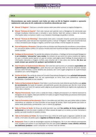 dica

  recomendamos que neste momento você tenha em mãos um Kit do negócio completo e apresente
  rapidamente cada peça do kit, explicando os benefícios oferecidos por elas:

   •	 manual “o negócio”: Tudo que o consultor precisa saber para obter sucesso no negócio Bodygenics.
   •	 manual “estrutura &máximos para o consultor e seus clientes. Você tem acesso a foi estruturada para
      entregar resultados
                          suporte”: Com este manual você aprende como a Bodygenics
                                                                                        dados de mercado,
        informações sobre a empresa e sobre a sua inovadora metodologia de gestão e controle.

   •	 manual “técnicasestemarketing”: Desenvolvidoquanto o manual “O Negócio”. Nele você encontra técnicas
      mais experientes,
                        de
                           manual é tão importante
                                                   tanto para o consultor iniciante quanto para consultores

        e dicas vencedoras para divulgar o negócio, aumentar suas vendas e formar equipes de sucesso.

   •	 guiaumaperguntas e respostas:Em poucos minutosdúvidas mais frequenteslíngua a resposta para cada uma
      em
           de
              leitura rápida e prática.
                                        Este guia reúne as
                                                           você terá na ponta da
                                                                                 de consultores e consumidores,

        destas dúvidas!

   •	 catálogo de demonstração: Na opiniãovendas. Ao contrário do que Catálogo deoutros modelos de negócio,
      é um verdadeiro “abre-portas” para
                                           dos próprios consultores, o
                                                                       ocorre em
                                                                                  Demonstração Bodygenics

        em que o consultor possui apenas um guia de vendas, cada página deste Catálogo foi desenvolvida com
        informações relevantes e imagens incríveis, para encantar até o mais cético dos clientes. ele deve ser
        usado sempre que possível em qualquer oportunidade de venda.

   •	 guia completo decom bodygenicsalimentardiscursar com segurançatorna um verdadeiro especialista em
      suplementação
                       suplementação
                                     e pode
                                             : Com este livro você se
                                                                      total na hora de solucionar dúvidas
        técnicas sobre fórmulas e outros detalhes dos produtos, bem como sugerir programas de suplementação
        completos com a linha Bodygenics.

   •	 cartões de Visita: Seu cartão de visitas de Consultor Especializado Bodygenicsmais profissional, conferindo
      de apresentação pessoal. Com ele sua apresentação se torna muito
                                                                                     é seu principal instrumento

        credibilidade e seriedade ao seu trabalho.

   •	 Folders de oportunidade do negócio: Este folder é uma ferramentasão pessoas que não têm muito ações
      de recrutamento (formação de equipes), principalmente quando
                                                                      muito eficiente para facilitar suas
                                                                                                          tempo
        disponível para ouvir você. Em apenas quatro páginas os principais benefícios do negócio são explicados de
        forma clara e atraente.

   •	 Filipetas promocionais: Assim como distribuir de visitas,os filipeta promocional é por pessoas interessadas
      divulgação do seu negócio. Ideal para
                                            o cartão            a
                                                     em todos lugares freqüentados
                                                                                         um material essencial na

        em esportes e boa forma!

   •	 talão de Formulários de recrutamento: Este éna formulário que você deveAssimpara coletar todos os dados
      necessários ao cadastrar um novo Consultor
                                                   o
                                                     sua equipe de vendas.
                                                                              usar
                                                                                   você garante que todos os
        dados serão preenchidos corretamente e com o máximo de agilidade.

   •	 talão de Fichas invés de anotar o pedidovenda permitem que você tire pedidos deou tentarorganizada e
      profissional, ao
                       de Venda: As fichas de
                                               em folhas avulsas de papel ou no celular,
                                                                                         forma
                                                                                               memorizar o
        pedido, que pode resultar em pedidos errados.

   •	 talão deo Formulários de pedido: Da mesma forma que a ficha de venda ajudatodos os pedidos em um cada
      cliente, formulário de pedido ajuda a organizar as fichas de venda, juntando
                                                                                   a organizar o pedido de
                                                                                                           só.

   •	 bodypocket: Esse éexistemdesua disposição! Com ele você poderá oferecer dos materiais promocionais
      mais versáteis que
                         o pote
                                à
                                  amostragem exclusivo da Bodygenics. Ele é um
                                                                               a seus clientes amostras
        dos deliciosos produtos e assim conquistar um número maior de clientes.



bodygenics • guia completo de suplementação alimentar                                                                11
 
