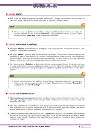 SLIDE 03: BODYNET

•	Além de seron-line, ondeon-linepode indicar produtos e seon-line, a Bodynet funciona como uma plataforma de
  consultoria
              a sua loja
                           você
                                  grátis para venda direta
                                                            comunicar com seus clientes.



   dica

     •	 Acesse aindicados, que fica na seção “consultoria”, e a sua página deecontatos, a sua vitrine de
        produtos
                  sua loja Bodynet (www.bodynet.com.br/seuapelidobodynet)       mostre
                                                                                        que você acessa
          clicando no botão “sobre mim”, que fica logo abaixo da sua foto.




 SLIDE 04: GERENCIADOR DE NEGÓCIOS

•	Na página “eresumo” doda Bodygenics; de Negócios você sempre encontra informações atualizadas sobre
  promoções novidades
                         seu Gerenciador



•	Na seção “do negócio,além de Camisarealizar pedidos Bonéprodutos, você encontra diversos materiais para
  divulgação
             pedidos”,
                       como a
                                pode
                                      do Consultor, o
                                                      em
                                                           Bodygenics, Shaker, Squeeze, Porta-Comprimidos
   e outros brindes e ainda uma série de banners de alta qualidade e em vários tamanhos, para que você possa
   divulgar o negócio com eficiência em qualquer lugar, inclusive academias e eventos.

•	Além disso, na seção “marketing” do Gerenciador, como de encontrardigitaisedos produtos,marketing,de visitas
  acesso a vários materiais para download gratuito,
                                                    além
                                                         os banners
                                                                     dicas técnicas de
                                                                                           o cartão
                                                                                                    você tem

   personalizável e até mesmo esta apresentação, que você também poderá usar para indicar pessoas para o
   negócio!



   dica

     •	 Acesse oinformações que aparecem no topo da página “resumo” e também a páginae“downloads”,
        todos as
                 seu Gerenciador de Negócios, fazendo login em www.bodygenics.com.br, mostre para

          que fica dentro da seção “marketing”.




 SLIDE 05: CENTRO DE TREINAMENTO

•	O formação Treinamento Bodygenics é atualizado periodicamente com artigos renomados,treinamento em vendas
  e
    Centro de
              e gestão de equipes, informações sobre atletas e profissionais
                                                                             e vídeos de
                                                                                         eventos, novidades da
   empresa e muito mais.

•	Além pode trocar dicasde Treinamento você podesobre os resultados obtidosoutros consultores dae Bodygenics!
  Você
       disso, no Centro
                         de vendas, informações
                                                 interagir diretamente com
                                                                            pelos seus clientes até mesmo
   publicar vídeos que você tiver feito em eventos e feiras de esportes e fitness.

•	O Centro de Treinamento foique mais cresce nocom o titagon (www.titagon.com), que é a redeuma área de acesso
  em esportes e boa forma
                              criado em parceria
                                                 Brasil. Desta forma, além de participar de
                                                                                             social especializada

   exclusivo para o consultor Bodygenics, você poderá também interagir com milhares de outras pessoas que
   participam do Titagon.



 bodygenics • guia completo de suplementação alimentar                                                       12
 