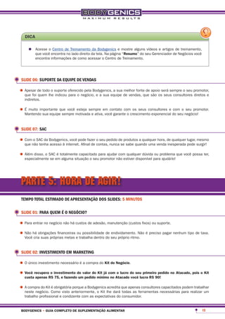 dica

     •	 Acesse oencontrade Treinamento da tela. Na página mostre algunsseu Gerenciador de Negócios você
        que você
                 Centro
                         no lado direito
                                         da Bodygenics e
                                                          “resumo” do
                                                                        vídeos e artigos de treinamento,

          encontra informações de como acessar o Centro de Treinamento.




 SLIDE 06: SUPORTE DA EQUIPE DE VENDAS

•	Apesar de todolhe suporte oferecido pela Bodygenics, a sua de vendas, que são osserá sempre o seu promotor,
  que foi quem
                  o
                     indicou para o negócio, e a sua equipe
                                                             melhor fonte de apoio
                                                                                   seus consultores diretos e
   indiretos.

•	É muito importante que você motivada e ativa,em contato comcrescimento exponencial do seu negócio!
  Mantendo sua equipe sempre
                              esteja sempre
                                                você garante o
                                                               os seus consultores e com o seu promotor.




 SLIDE 07: SAC

•	Comnão tenha Bodygenics, você pode fazer o seu pedido de produtos a qualquervenda de qualquer pode surgir!
  que
      o SAC da
               acesso à internet. Afinal de contas, nunca se sabe quando uma
                                                                              hora,
                                                                                    inesperada
                                                                                                lugar, mesmo



•	Além disso, o SACemtotalmente capacitado para ajudarnão estiver disponível paraproblema que você possa ter,
  especialmente se
                    é
                      alguma situação o seu promotor
                                                       com qualquer dúvida ou
                                                                                  ajudá-lo!




PARTE 5: HORA DE AGIR!
 TEMPO TOTAL ESTIMADO DE APRESENTAÇÃO DOS SLIDES: 5 MINUTOS

 SLIDE 01: PARA QUEM É O NEGÓCIO?

•	Para entrar no negócio não há custos de adesão, manutenção (custos fixos) ou suporte.
•	Não há obrigações financeiras eou possibilidade do seu próprio ritmo. é preciso pagar nenhum tipo de taxa.
  Você cria suas próprias metas trabalha dentro
                                                  de endividamento. Não




 SLIDE 02: INVESTIMENTO EM MARKETING

•	O único investimento necessário é a compra do Kit do negócio.
•	Você recuperar$ investimento do valor do mínimocomatacado do seu primeiro90! no atacado, pois o Kit
  custa apenas
                 o
                   75, e fazendo um pedido
                                            Kit já
                                                    no
                                                       o lucro
                                                               você lucra r$
                                                                             pedido



•	A compra do Kit Como visto anteriormente, o Kit lhe dará que apenas consultoresnecessárias para realizar um
  neste negócio.
                  é obrigatória porque a Bodygenics acredita
                                                             todas as ferramentas
                                                                                  capacitados podem trabalhar

   trabalho profissional e condizente com as expectativas do consumidor.


 bodygenics • guia completo de suplementação alimentar                                                     13
 