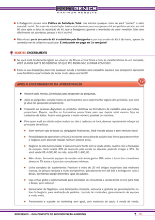 •	A Bodygenicskit. Em caso de insatisfação, basta você devolver eliminaempresa orisco deperfeito“perder” em até
  investido no
                possui uma política de satisfação total, que
                                                                para a
                                                                        qualquer
                                                                                 kit em
                                                                                         você
                                                                                                 estado,
                                                                                                         o valor

   60 dias após a data de aquisição do kit, que a Bodygenics garante o reembolso do valor investido! Mas isso
   dificilmente vai acontecer, porque o kit é incrível.

•	Além disso, partealtíssima qualidade.subsidiado pelaser pago em 3xpor isso o valor do Kit é tão baixo, apesar do
  conteúdo ser de
                    do custo do Kit é
                                        e ainda pode
                                                       bodygenics e
                                                                     sem juros!


 SLIDE 03: ENCERRAMENTO

•	Se você está diretamenteNEGÓCIO, SÓ QUE ATÉ AGORA e boaLUCRAVA COMas características de um campeão,
  VOCÊ JÁ FAZIA PARTE DO
                           ligado ao universo do fitness
                                                         NÃO
                                                             forma e tem
                                                                         ISSO!

•	Estoufantástica oportunidade tirarlucrar muito daquiepra frente!para cadastrar aqueles que desejarem aproveitar
  essa
        à sua disposição para
                                de
                                     qualquer dúvida também




   apÓs o encerramento da apresentação


     •	 Reserve pelo menos 20 minutos para responder às perguntas.
     •	 Após aster preparado previamente.os participantes para experimentar alguns dos produtos, que você
        já deve
                perguntas, convide todos


     •	 Enquanto as Depois, recolha os os produtos,preenchidos para que depois você mesmo faça os
        preencham.
                    pessoas degustam
                                       formulários
                                                    distribua os formulários de cadastro para que todos

         cadastros de todos. Assim você garante o maior número possível de inscritos.

     •	 Para quembenefícios: sobre realizar ou não o cadastro na hora, deve-se rapidamente reforçar os
        principais
                   está em dúvida


         •	   Sem nenhum tipo de taxas ou obrigações financeiras. Você investe pouco e sem nenhum risco!

         •	   Possibilidade de aproveitar o vínculo já existente com a área de saúde e boa forma para desenvolver
              o negócio, sem precisar realizar nenhum esforço extra.

         •	   Negócio de alta lucratividade: é possível lucrar tanto com a venda direta, quanto com a formação
              de equipes. Você recebe 30% de desconto pela venda no atacado, podendo chegar a 35%. Se
              você vende R$ 4.000,00 no mês, lucra R$ 1.400,00.

         •	   Além disso, formando equipes de vendas você ainda ganha 10% sobre o lucro dos consultores
              diretos e 7% sobre o lucro dos consultores indiretos.

         •	   Linha completa de suplementos Premium e mais de 20 mil artigos esportivos das melhores
              marcas, de preços variados e muito competitivos, parcelamento em até 10x e entrega em todo o
              Brasil, permitindo atingir diferentes tipos de público.

         •	   Loja virtual grátis e personalizada para prestação de consultoria e venda direta on-line para todo
              o Brasil, sem esforço!

         •	   Gerenciador de Negócios, uma ferramenta completa, exclusiva e gratuita de gerenciamento on-
              line do Negócio, para realização de pedidos, controle de comissões, gerenciamento de equipes
              e muito mais.

         •	   Treinamento e suporte de marketing sem igual, com materiais de apoio à venda de venda,



 bodygenics • guia completo de suplementação alimentar                                                              14
 
