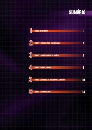 sumário


SOBRE ESTE SCRIPT                                3


PARTE 1: FITNESS É UM BOM NEGÓCIO                4


PARTE 2: OPORTUNIDADE DE NEGÓCIO                 7


PARTE 3: COMO LUCRAR                             8


PARTE 4: SUPORTE DE MARKETING E LOGÍSTICO        10


PARTE 5: HORA DE AGIR!                           13
 