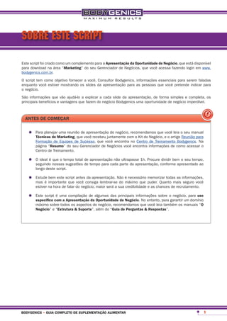 SOBRE ESTE SCRIPT

Este script foi criado como um complemento para a apresentação da oportunidade de negócio, que está disponível
para download na área “marketing” do seu Gerenciador de Negócios, que você acessa fazendo login em www.
bodygenics.com.br.

O script tem como objetivo fornecer a você, Consultor Bodygenics, informações essenciais para serem faladas
enquanto você estiver mostrando os slides da apresentação para as pessoas que você pretende indicar para
o negócio.

São informações que vão ajudá-lo a explicar a cada slide da apresentação, de forma simples e completa, os
principais benefícios e vantagens que fazem do negócio Bodygenics uma oportunidade de negócio imperdível.



  antes de começar


   •	 Para planejarmarketing, que você recebeu juntamente com o Kit do Negócio, e o artigo oReunião para
      técnicas de
                    uma reunião de apresentação do negócio, recomendamos que você leia seu manual

        Formação de Equipes de Sucesso, que você encontra no Centro de Treinamento Bodygenics. Na
        página “resumo” do seu Gerenciador de Negócios você encontra informações de como acessar o
        Centro de Treinamento.

   •	 O ideal é nossastempo total de tempo para cada parte da apresentação, conforme apresentado ao
      seguindo
                que o
                       sugestões
                                  de apresentação não ultrapasse 1h. Procure dividir bem o seu tempo,

        longo deste script.

   •	 Estude importantescript antesconsiga lembrar-seNão é necessário memorizar todas as informações,
      mas é
             bem este
                        que você
                                    da apresentação.
                                                      do máximo que puder. Quanto mais seguro você
        estiver na hora de falar do negócio, maior será a sua credibilidade e as chances de recrutamento.

   •	 Este script com a apresentaçãode algumas das principais informações sobre ogarantir umpara uso
      específico
                   é uma compilação
                                     da oportunidade de negócio. No entanto, para
                                                                                  negócio,
                                                                                             domínio
        máximo sobre todos os aspectos do negócio, recomendamos que você leia também os manuais “o
        negócio” e “estrutura & suporte”, além do “guia de perguntas & respostas”.




bodygenics • guia completo de suplementação alimentar                                                       3
 