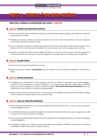 PARTE 1: FITNESS É UM BOM NEGÓCIO
 TEMPO TOTAL ESTIMADO DE APRESENTAÇÃO DOS SLIDES: 15 MINUTOS

 SLIDE 01: CENÁRIO DAS INDÚSTRIAS ATUANTES

•	O momento é ótimo slide.as indústrias atuantes no mercado do qual estamos falando, como pode ser visto pelos
  dados expostos no
                    para



•	O Brasil,atrás até pouco tempo era Unidos. colocado no mundo em número de academias, tornou-se o segundo,
  ficando
            que
                 apenas dos Estados
                                     terceiro



•	Como aé cultura de consumo de suplementos está em franco crescimento, porémespaçoépara se crescer. no
  Brasil, um ótimo momento para se trabalhar com esse mercado, pois há mais
                                                                              ainda relativamente nova



•	Produtos do segmento premium não alto valor agregado, cujo público possui um elevado não éde fidelidade.por
  crises econômicas. São produtos de
                                     competem por preços, de forma que seu consumo
                                                                                       grau
                                                                                             tão abalado




 SLIDE 02: GALGRIN GROUP

•	Possui mais de 10 anos de experiência na área.
•	Mesmo grupo que controla o corpoperfeito, líder em vendas on-line de produtos de esportes e boa forma no
  Brasil.


 SLIDE 03: GESTÃO BODYGENICS

•	A Bodygenics foi aos produtosde serviços oferecidos e, quemesmo tempo, processosineficiências doagregar o
  máximo de valor
                   estruturada
                                e
                                  forma inovadora para
                                                         ao
                                                             em todos os
                                                                         fugir das
                                                                                   seja possível
                                                                                                   mercado
   tradicional. Isso se dá através do exclusivo modelo de negócios gFc (gestão-Fabricação-consultoria), que será
   explicado com mais detalhes no decorrer da apresentação.

•	Graças conhecer os produtos desta linha no próximopremium de qualidade controlada, da formulação à entrega.
  Vamos
         a esse modelo, é possível manter uma linha
                                                     slide.



 SLIDE 04: LINHA DE PRODUTOS BODYGENICS

•	Comona qualidade máxima. é uma linha de suplementos alimentares Premium, ou seja, o foco dos produtos
  está
       explicado anteriormente,



•	As mesmos das melhores marcas importadas.dos melhores fornecedores do mundo, que em alguns casos são
  os
     matérias-primas são importadas de alguns



•	Todo o processo de fabricação/envasamento é feito no Brasil, com instalações de ponta e o controle de qualidade
  total da Bodygenics.

•	A Bodygenicspossíveis as condições impostas pelo Ministério da Saúde e ANVISA, e desenvolveu as melhores
  formulações
               respeita
                        para serem vendidas no Brasil.



 bodygenics • guia completo de suplementação alimentar                                                      4
 