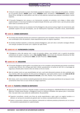 •	A linha foi criada grupos: saÚde (potes azuis), energia de objetivos e hoje conta com 22 produtos divididos
  em 03 grandes
                     pensando na maior diversidade possível
                                                            (potes vermelhos) e peFormance (potes pretos).
   Desta forma, abrange um vasto público, que não se limita apenas a pessoas que praticam musculação e outros
   esportes.

•	O Consultor Bodygenics Guia Completo de Suplementaçãocompleto em produtos, tudo o que ele precisa sobre
  suplementação e o livro
                          tem acesso a um treinamento
                                                        Alimentar, que contém
                                                                              com artigos e vídeos
                                                                                                    saber
   sobre todos os produtos da linha.

•	Deve-se lembrar a todos que formulações,da linha Bodygenics sãoimportadaporque fogemúnicos, desenvolvidos
  qualidade superior de suas
                              os produtos
                                           uso de matéria-prima
                                                                  premium
                                                                           e conceitos
                                                                                       do convencional, pela




 SLIDE 05: COMBOS BODYGENICS

•	Os Combos são soluções prontas quecriada especialmente para umresultados máximos. Cada combo apresenta
  uma combinação única de produtos,
                                     combinam suplementos para
                                                                 objetivo específico.

•	Os Combos facilitam bastante a vendaodos produtoscada cliente. pois com eles o consultor consegue oferecer
  uma solução completa de acordo com objetivo de
                                                    Bodygenics,




 SLIDES 06 E 07: NUTRICIONISTA E ATLETAS

•	A Bodygenicsde saúde e esportes,com o a dra. de grandes atletas, mas tambémSeleçõessuporte de grandes
  profissionais
                conta não apenas
                                   como
                                        apoio
                                               isabella toledo, nutricionista das
                                                                                  com o
                                                                                        Brasileiras de Vôlei
   e Nado Sincronizado, e os professores gallo, da Gallo Personal, e dilmar guedes.


 SLIDES 08 E 09: MEGASTORE

•	O vender pela internet, com entrega a suatodo o Brasil, parcelamento nopersonalizada para prestar consultoria
  e
    Consultor Bodygenics ganha grátis
                                      para
                                            própria loja on-line completa e
                                                                            cartão em até 10x e a tecnologia de
   segurança utilizada pelos maiores sites de vendas on-line do mundo.

•	Além clientes. Além dosas suas possibilidades de lucro, você está oferecendo produtos decom mais de 20para
  seus
       de ampliar muito
                          produtos da linha premium Bodygenics, você pode vender e lucrar
                                                                                           alta qualidade
                                                                                                          mil
   artigos esportivos das melhores marcas do mercado, como Nike, Reebok, Puma, Adidas e outras.

•	Além disso, você e seus clientes receberão gratuitamente ofertas e promoções periódicas da sua loja por e-mail,
  aumentando ainda mais as suas vendas de artigos esportivos.



 SLIDE 10: FILOSOFIA E MISSÃO DA BODYGENICS

•	Apenas duas palavras resumem a filosofia simples e poderosa da Bodygenics: MAXIMUM RESULTS (Resultados
  Máximos). Através desta filosofia, a Bodygenics busca os melhores resultados não apenas para o consumidor
   final, mas para toda a sua cadeia de colaboradores. Ela possibilita:

  •	Capacitarum serviço de criando uma força de valor naespecializada e apta a gerirde resultados;lucrativo e a
    oferecer
              consultores,
                           consultoria de grande
                                                 venda
                                                         venda e acompanhamento
                                                                                     um negócio


  •	Ajudar o consumidor a alcançar seus objetivos, oferecendo os melhores produtos juntamente com um serviço
    de consultoria especializada em suplementação;




 bodygenics • guia completo de suplementação alimentar                                                      5
 