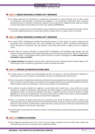 SLIDE 11: MODELO TRADICIONAL VS MODELO GFC® BODYGENICS

•	O modelo tradicional de distribuição de suplementos alimentares parcialmente absorvidos pelas empresas
  de distribuição, administração e marketing são obrigados a ser
                                                                   é menos eficiente, pois os altos custos

   participantes para se manterem competitivas, fazendo com que sofram com margens de lucro cada vez menores
   e custos fixos cada vez mais difíceis de manter. Isso significa: DESPERDÍCIO.

•	Além disso, osignificativamente osintermediáriosmantê-lo.eficiênciamenor é a cadeia, maior é sobre toda a cadeia,
  ou aumenta
                grande número de
                                      custos para
                                                   reduz a
                                                            Quanto
                                                                      do controle de qualidade
                                                                                               o controle.


 SLIDE 12: MODELO TRADICIONAL VS MODELO GFC® BODYGENICS

•	No sistema como investimento para uma Fabricação-Consultoria) os altos melhor orientação personalizada e
  realocados
              GFC® da Bodygenics (Gestão
                                         maior qualidade dos produtos,
                                                                         gastos do sistema tradicional são

   lucros reais para os consultores, que não possuem custos fixos para manter o negócio, como luz, aluguel e
   outros.

•	Assim, todos os recursos utilizados no sistema GFC® da Bodygenics são investidos para agregar valor aos
  produtos e serviços oferecidos, não havendo desperdícios como no sistema tradicional de “Fábrica – Distribuidora
   – Atacado –Varejo”. A conseqüência deste sistema eficiente e inovador da Bodygenics é mais resultado para o
   consumidor e para o consultor.

•	A gestão inovadora da Bodygenicse mantém toda melhor resultado para oferecendo todo o suporte logístico e de
  marketing para seus consultores garantindo o
                                                a cadeia sob controle,
                                                                       todos.



 SLIDE 13: POTENCIAL DA INDÚSTRIA DE VENDA DIRETA

•	A vendapessoal, entresistema de comercialização de bensum estabelecimento comercial fixo. baseado no
  contato
          direta é um
                        consultores e compradores, fora de
                                                           de consumo e serviços diferenciado,



•	Para o consumidor,uma alternativarepresenta um atendimento personalizadoque possibilita trabalhar em horários
  Para o consultor é
                     a venda direta
                                    ou complemento ao emprego tradicional,
                                                                           que não existe no varejo tradicional.

   flexíveis, ganhar conforme a dedicação e crescer como pessoa e como profissional.

•	Ao contrário de outros modelos de negócios, a venda própriosofre menos com a crise, devido aos custos
  reduzidos no modelo de distribuição. Administrando seu
                                                         direta
                                                                negócio, o profissional otimiza seus recursos,
   conseguindo manter um serviço de qualidade. Além disso, o segmento premium ao qual se destina o modelo
   Bodygenics é um dos menos afetados por crises econômicas, pois seu público é fiel à marca e valoriza qualidade.
   Pelo contrário, ele cresce mesmo quando os outros ficam estagnados.

•	Este é um 18% ao ano erápido crescimento que movimentou mais de Brasil é bilhões em 2007 no Brasil, vem
  crescendo
            mercado de
                         sustenta mais de 1,9 milhão de brasileiros. O
                                                                       R$ 16
                                                                             o quinto maior mercado de venda
   direta do mundo. No EUA, a venda direta é ainda mais forte, sendo que cerca de 74% dos norte-americanos já
   compraram produtos e serviços por venda direta .

•	A venda direta é uma tendência em todo o mundo e o canal perfeito para a venda especializada e personalizada
  Bodygenics.


 SLIDE 13: A FÓRMULA DO SUCESSO

•	Esse diagrama representa bem tudo único e foi dito atéinovador.deixando claro que todas estas etapas são
  necessárias para se criar um sistema
                                       o que
                                             realmente
                                                          agora,




 bodygenics • guia completo de suplementação alimentar                                                        6
 