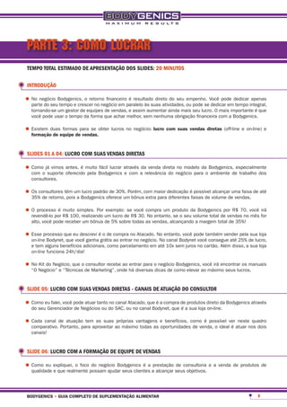 PARTE 3: COMO LUCRAR
 TEMPO TOTAL ESTIMADO DE APRESENTAÇÃO DOS SLIDES: 20 MINUTOS

 INTRODUÇÃO

•	No negócio Bodygenics, o retorno financeiroparalelo às suas atividades, ou pode seVocê pode dedicar integral,
  parte do seu tempo e crescer no negócio em
                                              é resultado direto do seu empenho.
                                                                                     dedicar em tempo
                                                                                                       apenas

   tornando-se um gestor de equipes de vendas, e assim aumentar ainda mais seu lucro. O mais importante é que
   você pode usar o tempo da forma que achar melhor, sem nenhuma obrigação financeira com a Bodygenics.

•	Existem duasequipe depara se obter lucros no negócio: lucro com suas vendas diretas (off-line e on-line) e
  formação de
               formas
                        vendas.



 SLIDES 01 A 04: LUCRO COM SUAS VENDAS DIRETAS

•	Comoo já vimos antes, é muito Bodygenics através adarelevância do negócio para o Bodygenics, especialmente
  com suporte oferecido pela
                                fácil lucrar
                                             e com
                                                        venda direta no modelo da
                                                                                    ambiente de trabalho dos
   consultores.

•	Os consultores têm um Bodygenics oferece um bônuscom maior dedicação éfaixas de volume deuma faixa de até
  35% de retorno, pois a
                         lucro padrão de 30%. Porém,
                                                     extra para diferentes
                                                                           possível alcançar
                                                                                             vendas.

•	O processopor R$ 100, realizando um lucro de R$ 30. compra um produto da Bodygenicsde vendas70, você for
  revendê-lo
             é muito simples. Por exemplo: se você
                                                       No entanto, se o seu volume total
                                                                                         por R$
                                                                                                no mês
                                                                                                       irá

   alto, você pode receber um bônus de 5% sobre todas as vendas, alcançando a margem total de 35%!

•	Esse processo que eu descrevi égrátis compra nono negócio.No entanto, você pode também vender25% de lucro,
  on-line Bodynet, que você ganha
                                  o de
                                        ao entrar
                                                  Atacado.
                                                             No canal Bodynet você consegue até
                                                                                                pela sua loja

   e tem alguns benefícios adicionais, como parcelamento em até 10x sem juros no cartão. Além disso, a sua loja
   on-line funciona 24h/dia!

•	No Negócio” e “Técnicaso de Marketing”, onde há diversas o negóciocomo elevar ao máximo seus lucros.
  “O
     Kit do Negócio, que consultor recebe ao entrar para
                                                           dicas de
                                                                     Bodygenics, você irá encontrar os manuais




 SLIDE 05: LUCRO COM SUAS VENDAS DIRETAS - CANAIS DE ATUAÇÃO DO CONSULTOR

•	Como eu falei, você pode atuar tanto do SAC, ou no canal Bodynet, que deaprodutos direto da Bodygenics através
  do seu Gerenciador de Negócios ou
                                       no canal Atacado, que é a compra
                                                                        é sua loja on-line.

•	Cada canal de atuação temaproveitar ao máximo todas as e benefícios, como é possível ver atuar nos dois
  comparativo. Portanto, para
                              as suas próprias vantagens
                                                         oportunidades de venda, o ideal é
                                                                                            neste quadro

   canais!


 SLIDE 06: LUCRO COM A FORMAÇÃO DE EQUIPE DE VENDAS

•	Como eu expliquei, o foco possam ajudar seus clientes aprestação seus objetivos. e a venda de produtos de
  qualidade e que realmente
                             do negócio Bodygenics é a
                                                          alcançar
                                                                   de consultoria




 bodygenics • guia completo de suplementação alimentar                                                      8
 