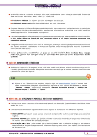 •	No entanto, além de lucrar com as vendas, você pode também lucrar com a formação de equipes. Sua equipe
  pode ser formada por CONSULTORES DIRETOS E INDIRETOS.

  •	consultores diretos são aqueles que você recruta para a sua equipe.
  •	consultores indiretos são os consultores diretos dos seus consultores.
•	O modelo Bodygenicsos consultores indiretos.éIsso favorece a formação de uma equipe forte e bemconsultores
  diretos quanto com
                      de formação de equipes diferenciado, porque estimula o contato tanto com os
                                                                                                  preparada
   para atender da melhor forma possível o consumidor.

•	Como recompensa pelo esforço empregado no gerenciamento da sua equipe, você receberádas comissionamento
  de 10% sobre o lucro das vendas dos seus consultores diretos, e 7% sobre o lucro
                                                                                       um
                                                                                          vendas dos seus
   consultores indiretos.

•	Esteequipes de vendas. Assim como troca de informações, motivação,uma equipe forte, motivada eos membros
  das
      gerenciamento inclui a constante
                                       no mundo dos esportes, tendo
                                                                     capacitação e parceria entre
                                                                                                  vendedora,
   todos crescem mais rápido!

•	Como omais, gerando mais lucro paraétodos,grupoconsumidor final recebe um serviço de consultoria de alta
  produz
         gráfico mostra, uma EQUIPE um
                                              eo
                                                  que se AUTO-SUSTENTA. como resultado disso, a equipe

   qualidade.


 SLIDE 07: GERENCIADOR DE NEGÓCIOS

•	Você tem um Gerenciador de Negócios on-line, ondeatividade de sua equipe de vendas, treinamento especializado
  e suporte, gerenciar seus clientes, acompanhar a
                                                    pode passar seus pedidos, receber
                                                                                      controlar suas comissões
   e administrar todo o seu negócio.



   dica

     •	 Acesseo o seu Gerenciador de Negócios, fazendoalgumas de suas páginas, em especial as seções
        todos Gerenciador, navegando rapidamente por
                                                       login em www.bodygenics.com.br, e mostre para

          “resumo”, “pedidos” (incluindo as subpáginas “Histórico de pedidos atacado” e “Histórico de
          pedidos bodynet”), “créditos” e “equipe”.




 SLIDES 08 A 10: SIMULAÇÃO DE POTENCIAL DO NEGÓCIO BODYGENICS

•	Comooeu disse antes, o seu lucro está diretamente ligado à sua dedicação. Quanto mais você se dedicar, maior
  será seu lucro!

•	Estes exemplos demonstram o potencial de lucro do negócio de acordo com três diferentes objetivos:
 •	renda eXtra: para quem busca apenas uma renda complementar ou tem pouco tempo para dedicar ao
    negócio.

  •	negÓcio prÓprio: para aqueles que querem aumentar seus lucros, investindo um tempo maior em formação
    de equipes e na qualidade dos serviços prestados.

  •	dedicação eXclusiVa:Bodygenics como uma formaaproveitar altos o potencial do Negócio, encarando a
    Oportunidade de Negócio
                            para aqueles que querem
                                                    de atingir
                                                               todo
                                                                    lucros e até mesmo torná-la sua fonte
     de renda principal.


 bodygenics • guia completo de suplementação alimentar                                                     9
 