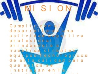 MI S I O N
Cu    mp l i r c o n e l
d e   s a r r o l l o d e u n a
a c   t i v i d a d d e p o r t i v a
p r   o f e s i o n a l
b r   i n d a n d o l e a
n u   e s t r o s c l i e n t e s
e q   u i p o s t e c n o l o g i c o s
d e    a l t a c a l i d a d p a r a
q u   e e s t o s s e
i n   s t r u y a n e n l a
 