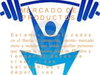 ME R C A D O D E
    P RODUCT OS

E s t a mo s l o c a l i z a d o s
en el Barrio el campestre, nuestro mercado
meta a atender son todas aquellas personas
que tengan la minima edad de 15 años y
t e n g a n e l d e s e o d e
c r e a r v i d a s
s a l u d a b l e s y
d e p o r t i v a s
 