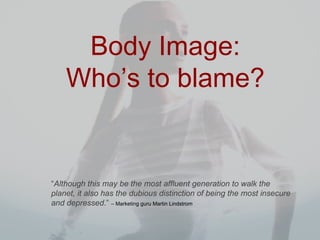 Body Image: Who’s to blame? “ Although this may be the most affluent generation to walk the planet, it also has the dubious distinction of being the most insecure and depressed . ”   – Marketing guru Martin Lindstrom 