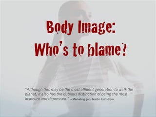 Body Image:!
     Who’s to blame?!
“Although this may be the most affluent generation to walk the
planet, it also has the dubious distinction of being the most
insecure and depressed.” – Marketing guru Martin Lindstrom
 