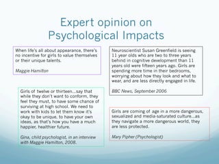 Expert opinion on
                Psychological Impacts
When life’s all about appearance, there’s     Neuroscientist Susan Greenfield is seeing
no incentive for girls to value themselves    11 year olds who are two to three years
or their unique talents.                      behind in cognitive development than 11
                                              years old were fifteen years ago. Girls are
Maggie Hamilton                               spending more time in their bedrooms,
                                              worrying about how they look and what to
                                              wear, and are less directly engaged in life.

  Girls of twelve or thirteen…say that        BBC News, September 2006
  while they don’t want to conform, they
  feel they must, to have some chance of
  surviving at high school. We need to
  work with kids to let them know it’s        Girls are coming of age in a more dangerous,
  okay to be unique, to have your own         sexualized and media-saturated culture...as
  ideas, as that’s how you have a much        they navigate a more dangerous world, they
  happier, healthier future.                  are less protected.

  Gina, child psychologist, in an interview   Mary Pipher (Psychologist)
  with Maggie Hamilton, 2008.
 